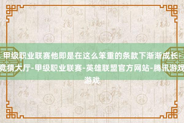 甲级职业联赛他即是在这么笨重的条款下渐渐成长-竞猜大厅-甲级职业联赛-英雄联盟官方网站-腾讯游戏