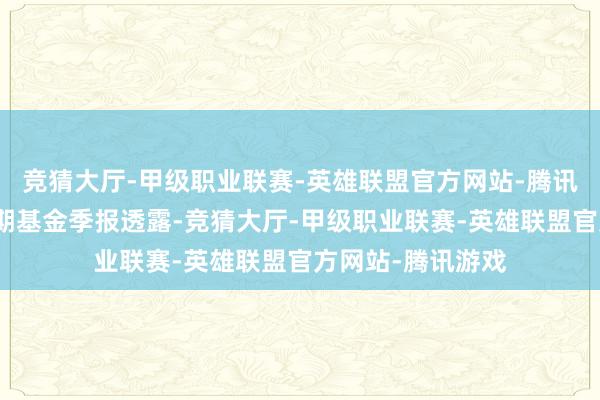 竞猜大厅-甲级职业联赛-英雄联盟官方网站-腾讯游戏凭证最新一期基金季报透露-竞猜大厅-甲级职业联赛-英雄联盟官方网站-腾讯游戏