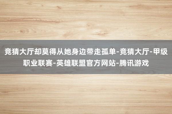 竞猜大厅却莫得从她身边带走孤单-竞猜大厅-甲级职业联赛-英雄联盟官方网站-腾讯游戏