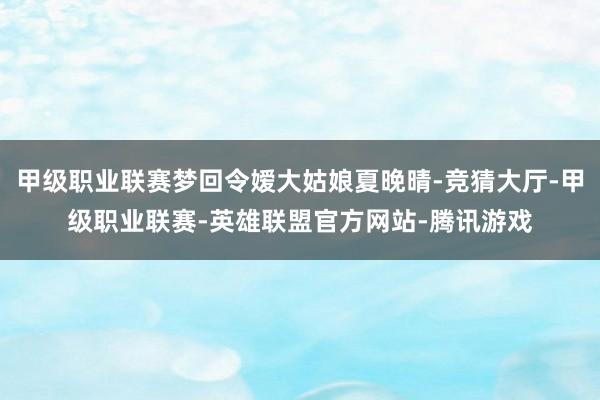 甲级职业联赛梦回令嫒大姑娘夏晚晴-竞猜大厅-甲级职业联赛-英雄联盟官方网站-腾讯游戏