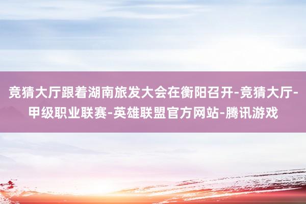 竞猜大厅跟着湖南旅发大会在衡阳召开-竞猜大厅-甲级职业联赛-英雄联盟官方网站-腾讯游戏