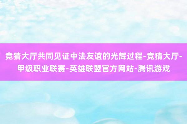 竞猜大厅共同见证中法友谊的光辉过程-竞猜大厅-甲级职业联赛-英雄联盟官方网站-腾讯游戏