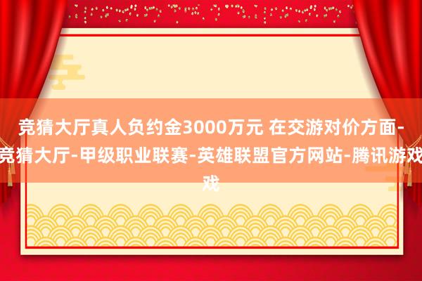竞猜大厅真人负约金3000万元 在交游对价方面-竞猜大厅-甲级职业联赛-英雄联盟官方网站-腾讯游戏