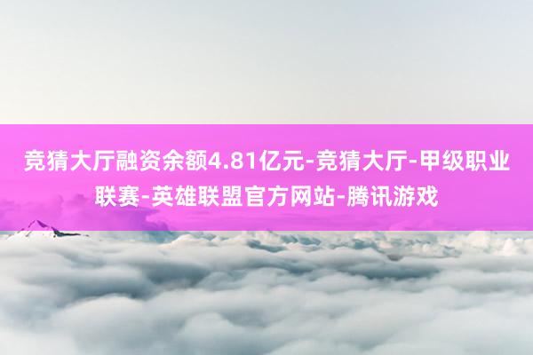 竞猜大厅融资余额4.81亿元-竞猜大厅-甲级职业联赛-英雄联盟官方网站-腾讯游戏