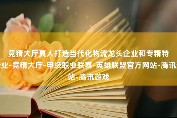 竞猜大厅真人　　打造当代化物流龙头企业和专精特新企业-竞猜大厅-甲级职业联赛-英雄联盟官方网站-腾讯游戏