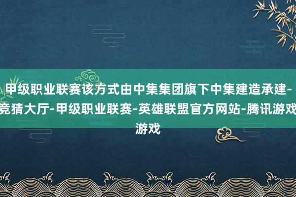 甲级职业联赛该方式由中集集团旗下中集建造承建-竞猜大厅-甲级职业联赛-英雄联盟官方网站-腾讯游戏
