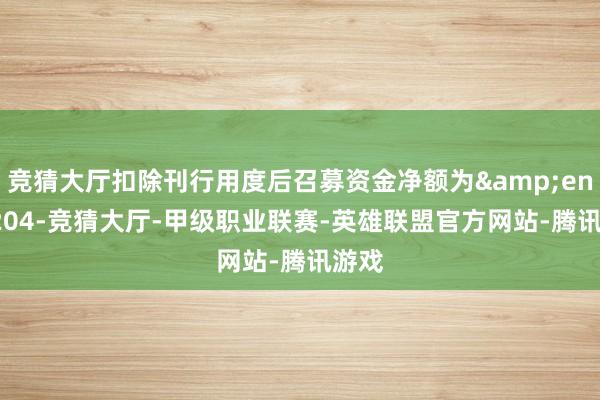 竞猜大厅扣除刊行用度后召募资金净额为 204-竞猜大厅-甲级职业联赛-英雄联盟官方网站-腾讯游戏
