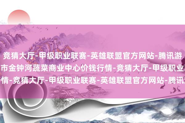 竞猜大厅-甲级职业联赛-英雄联盟官方网站-腾讯游戏2024年12月9日天津市金钟河蔬菜商业中心价钱行情-竞猜大厅-甲级职业联赛-英雄联盟官方网站-腾讯游戏
