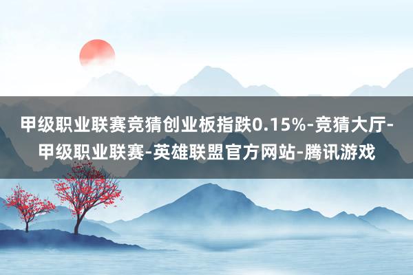 甲级职业联赛竞猜创业板指跌0.15%-竞猜大厅-甲级职业联赛-英雄联盟官方网站-腾讯游戏