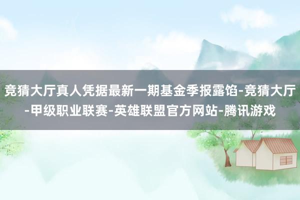 竞猜大厅真人凭据最新一期基金季报露馅-竞猜大厅-甲级职业联赛-英雄联盟官方网站-腾讯游戏