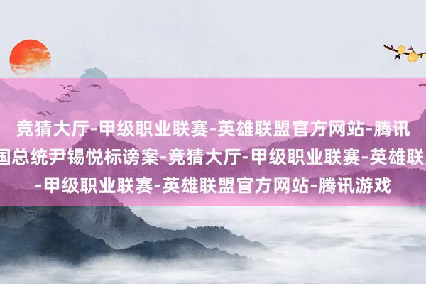 竞猜大厅-甲级职业联赛-英雄联盟官方网站-腾讯游戏韩国国和会过韩国总统尹锡悦标谤案-竞猜大厅-甲级职业联赛-英雄联盟官方网站-腾讯游戏