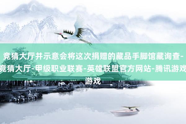 竞猜大厅并示意会将这次捐赠的藏品手脚馆藏询查-竞猜大厅-甲级职业联赛-英雄联盟官方网站-腾讯游戏