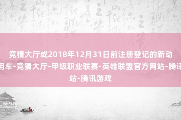 竞猜大厅或2018年12月31日前注册登记的新动力乘用车-竞猜大厅-甲级职业联赛-英雄联盟官方网站-腾讯游戏