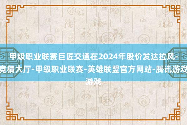 甲级职业联赛巨匠交通在2024年股价发达拉风-竞猜大厅-甲级职业联赛-英雄联盟官方网站-腾讯游戏