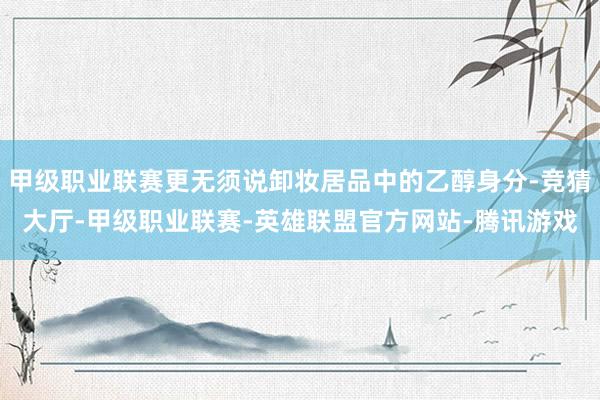 甲级职业联赛更无须说卸妆居品中的乙醇身分-竞猜大厅-甲级职业联赛-英雄联盟官方网站-腾讯游戏