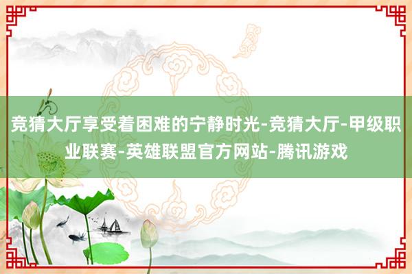 竞猜大厅享受着困难的宁静时光-竞猜大厅-甲级职业联赛-英雄联盟官方网站-腾讯游戏