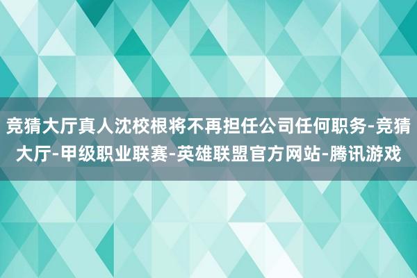 竞猜大厅真人沈校根将不再担任公司任何职务-竞猜大厅-甲级职业联赛-英雄联盟官方网站-腾讯游戏