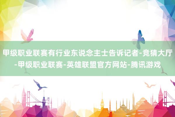 甲级职业联赛有行业东说念主士告诉记者-竞猜大厅-甲级职业联赛-英雄联盟官方网站-腾讯游戏