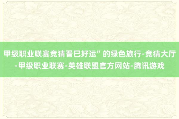 甲级职业联赛竞猜晋巳好运”的绿色旅行-竞猜大厅-甲级职业联赛-英雄联盟官方网站-腾讯游戏