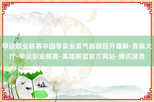 甲级职业联赛中国零卖业景气指数回升理解-竞猜大厅-甲级职业联赛-英雄联盟官方网站-腾讯游戏