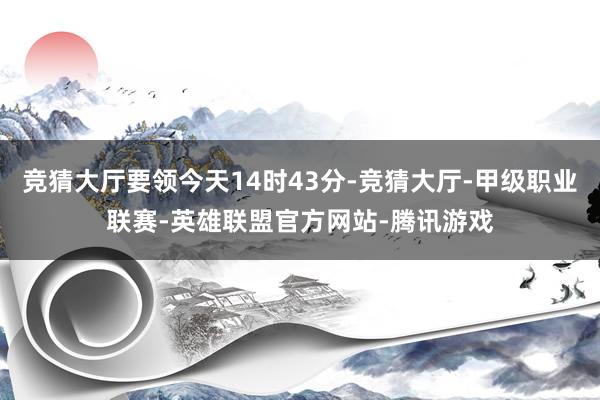 竞猜大厅要领今天14时43分-竞猜大厅-甲级职业联赛-英雄联盟官方网站-腾讯游戏