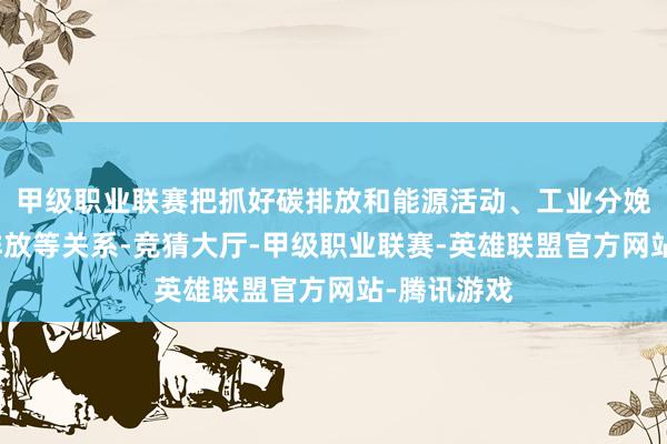 甲级职业联赛把抓好碳排放和能源活动、工业分娩、稠浊物排放等关系-竞猜大厅-甲级职业联赛-英雄联盟官方网站-腾讯游戏