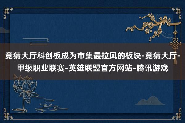 竞猜大厅科创板成为市集最拉风的板块-竞猜大厅-甲级职业联赛-英雄联盟官方网站-腾讯游戏