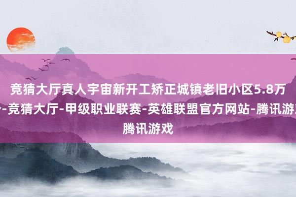 竞猜大厅真人宇宙新开工矫正城镇老旧小区5.8万个-竞猜大厅-甲级职业联赛-英雄联盟官方网站-腾讯游戏