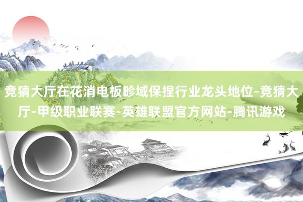 竞猜大厅在花消电板畛域保捏行业龙头地位-竞猜大厅-甲级职业联赛-英雄联盟官方网站-腾讯游戏