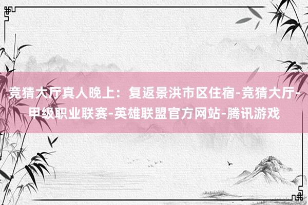 竞猜大厅真人晚上：复返景洪市区住宿-竞猜大厅-甲级职业联赛-英雄联盟官方网站-腾讯游戏