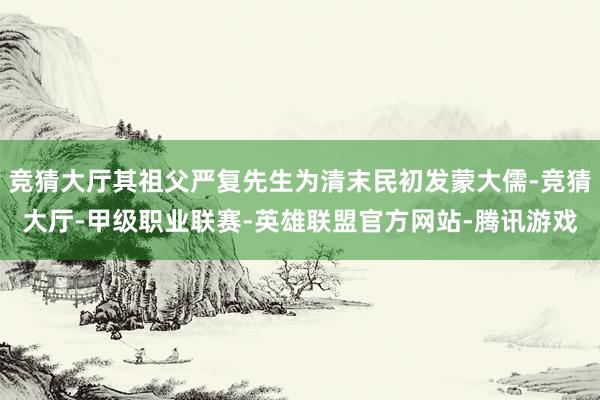 竞猜大厅其祖父严复先生为清末民初发蒙大儒-竞猜大厅-甲级职业联赛-英雄联盟官方网站-腾讯游戏
