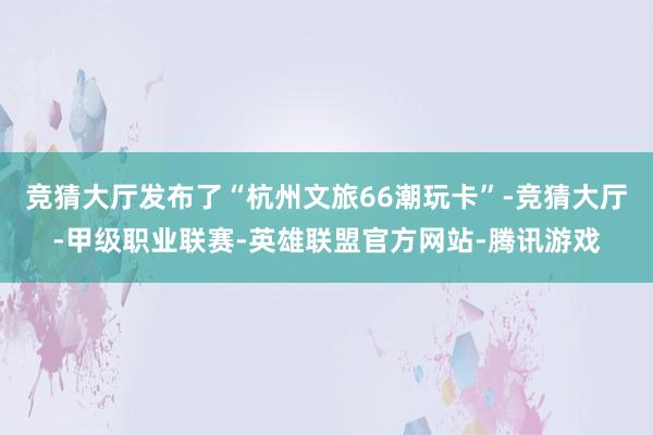竞猜大厅发布了“杭州文旅66潮玩卡”-竞猜大厅-甲级职业联赛-英雄联盟官方网站-腾讯游戏