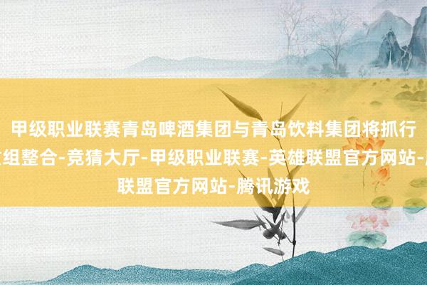 甲级职业联赛青岛啤酒集团与青岛饮料集团将抓行计谋性重组整合-竞猜大厅-甲级职业联赛-英雄联盟官方网站-腾讯游戏
