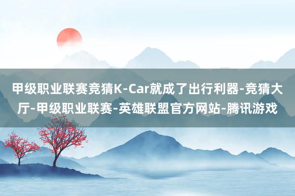 甲级职业联赛竞猜K-Car就成了出行利器-竞猜大厅-甲级职业联赛-英雄联盟官方网站-腾讯游戏