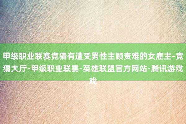 甲级职业联赛竞猜有遭受男性主顾责难的女雇主-竞猜大厅-甲级职业联赛-英雄联盟官方网站-腾讯游戏