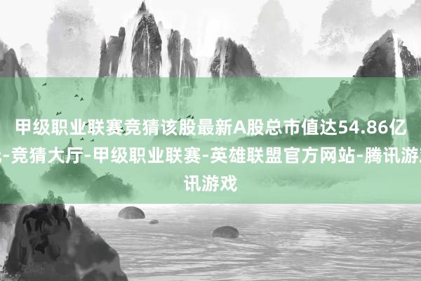 甲级职业联赛竞猜该股最新A股总市值达54.86亿元-竞猜大厅-甲级职业联赛-英雄联盟官方网站-腾讯游戏