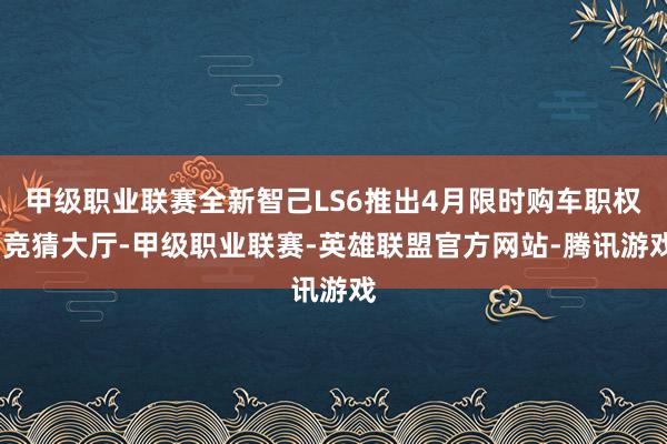 甲级职业联赛全新智己LS6推出4月限时购车职权-竞猜大厅-甲级职业联赛-英雄联盟官方网站-腾讯游戏