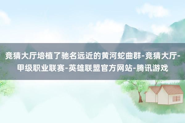 竞猜大厅培植了驰名远近的黄河蛇曲群-竞猜大厅-甲级职业联赛-英雄联盟官方网站-腾讯游戏