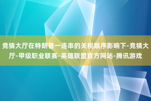 竞猜大厅在特朗普一连串的关税顺序影响下-竞猜大厅-甲级职业联赛-英雄联盟官方网站-腾讯游戏