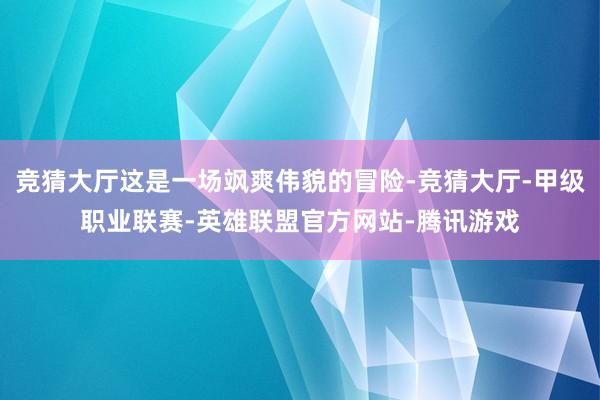 竞猜大厅这是一场飒爽伟貌的冒险-竞猜大厅-甲级职业联赛-英雄联盟官方网站-腾讯游戏