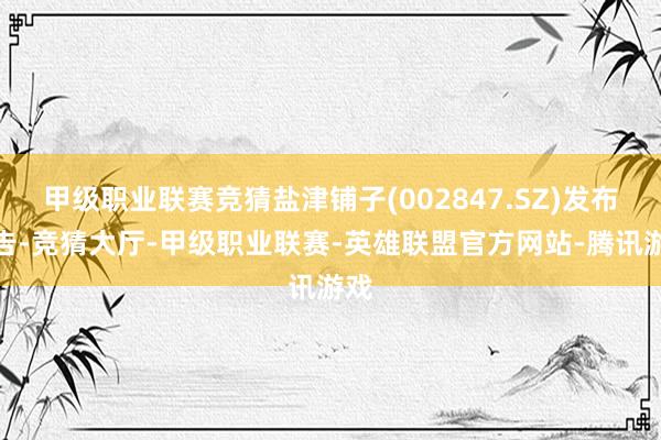 甲级职业联赛竞猜盐津铺子(002847.SZ)发布公告-竞猜大厅-甲级职业联赛-英雄联盟官方网站-腾讯游戏