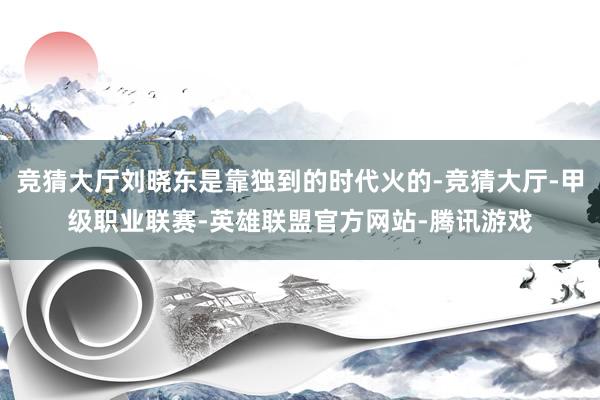 竞猜大厅刘晓东是靠独到的时代火的-竞猜大厅-甲级职业联赛-英雄联盟官方网站-腾讯游戏