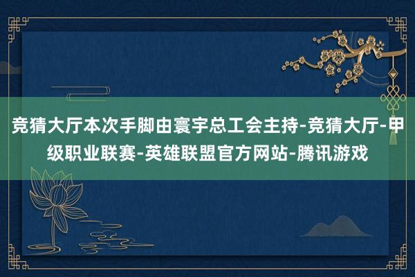 竞猜大厅本次手脚由寰宇总工会主持-竞猜大厅-甲级职业联赛-英雄联盟官方网站-腾讯游戏