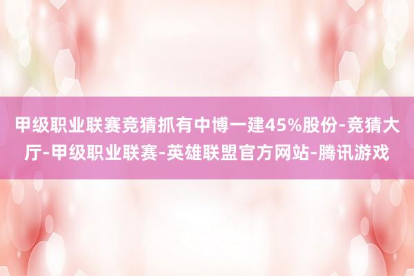 甲级职业联赛竞猜抓有中博一建45%股份-竞猜大厅-甲级职业联赛-英雄联盟官方网站-腾讯游戏