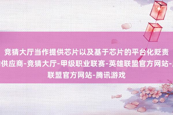 竞猜大厅当作提供芯片以及基于芯片的平台化贬责有野心的供应商-竞猜大厅-甲级职业联赛-英雄联盟官方网站-腾讯游戏
