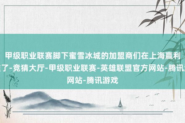 甲级职业联赛脚下蜜雪冰城的加盟商们在上海赢利更难了-竞猜大厅-甲级职业联赛-英雄联盟官方网站-腾讯游戏