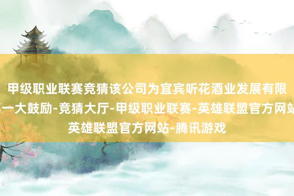 甲级职业联赛竞猜该公司为宜宾听花酒业发展有限背负公司第一大鼓励-竞猜大厅-甲级职业联赛-英雄联盟官方网站-腾讯游戏