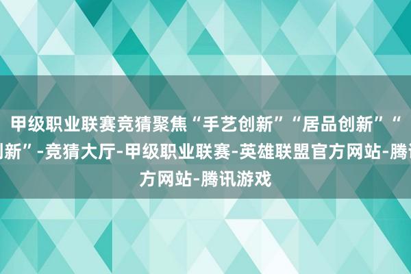 甲级职业联赛竞猜聚焦“手艺创新”“居品创新”“产业创新”-竞猜大厅-甲级职业联赛-英雄联盟官方网站-腾讯游戏