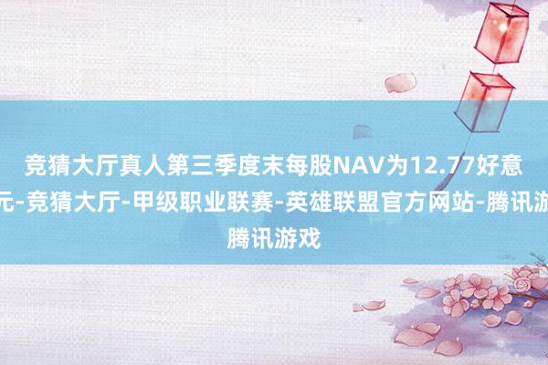 竞猜大厅真人第三季度末每股NAV为12.77好意思元-竞猜大厅-甲级职业联赛-英雄联盟官方网站-腾讯游戏