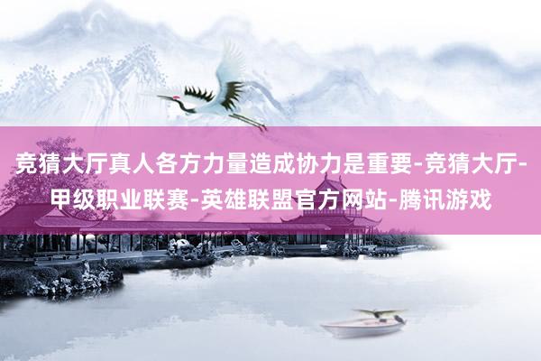 竞猜大厅真人各方力量造成协力是重要-竞猜大厅-甲级职业联赛-英雄联盟官方网站-腾讯游戏